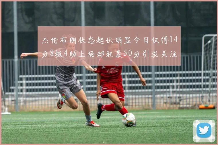 杰伦布朗状态起伏明显今日仅得14分8板4助上场却狂轰50分引发关注