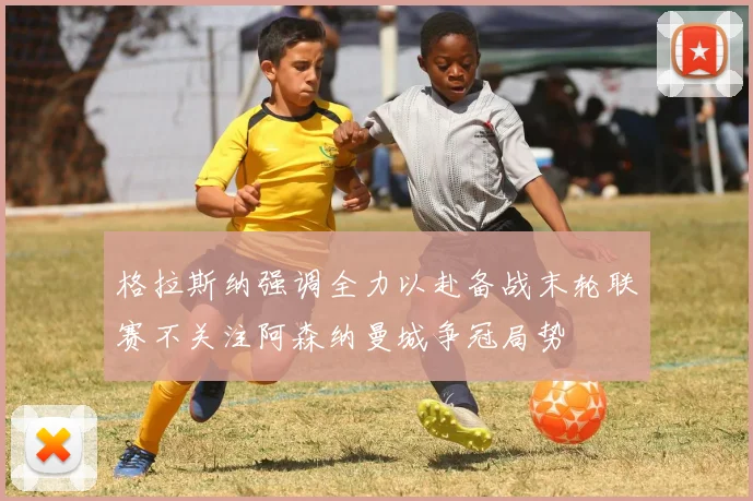 格拉斯纳强调全力以赴备战末轮联赛不关注阿森纳曼城争冠局势