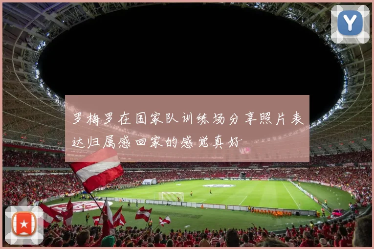 罗梅罗在国家队训练场分享照片表达归属感回家的感觉真好
