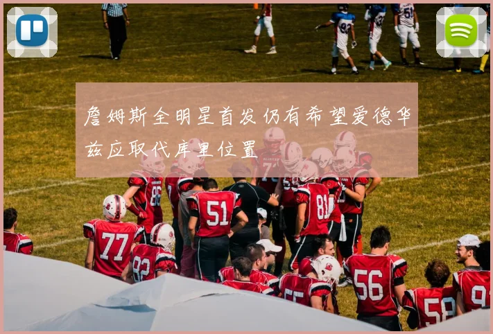 詹姆斯全明星首发仍有希望爱德华兹应取代库里位置
