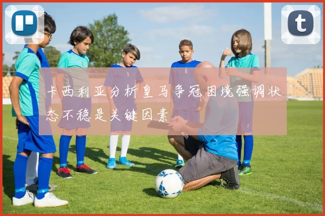 卡西利亚分析皇马争冠困境强调状态不稳是关键因素